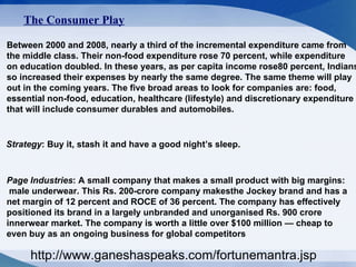 The Consumer Play   Between 2000 and 2008, nearly a third of the incremental expenditure came from  the middle class. Their non-food expenditure rose 70 percent, while expenditure  on education doubled. In these years, as per capita income rose80 percent, Indians so increased their expenses by nearly the same degree. The same theme will play  out in the coming years. The five broad areas to look for companies are: food,  essential non-food, education, healthcare (lifestyle) and discretionary expenditure  that will include consumer durables and automobiles.  Strategy : Buy it, stash it and have a good night’s sleep.  Page Industries : A small company that makes a small product with big margins: male underwear. This Rs. 200-crore company makesthe Jockey brand and has a  net margin of 12 percent and ROCE of 36 percent. The company has effectively positioned its brand in a largely unbranded and unorganised Rs. 900 crore innerwear market. The company is worth a little over $100 million — cheap to  even buy as an ongoing business for global competitors  http://www.ganeshaspeaks.com/fortunemantra.jsp 
