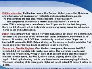 Pidilite Industries :  Pidilite has brands like Fevicol, M-Seal, car polish Motomax  and other assorted consumer art materials and specialised home paints.  The three brands are also clear market leaders in their category.  The company is available at a market capitalisation of 1.6 times its sales. With a sales growth rate of more than 22 percent for the last five years, there is a lot of steam left as its brands touch fast-growing areas like education, home décor and automobiles. Dabur:  This company has focus. Five years ago, Dabur got out of the pharmaceutical business and put all its effort, like the best brand companies, behind five of its  brands.  Since then, its ROCE has consistently remained above 50 percent. It  touched 80  percent in 2008. Dabur strategy of focussing on health foods like fruit juices sold under its Real brand is starting to pay dividends. Procter and Gamble Hygiene:  Over the last three years, the money that P&G  invested did not translate into market cap gains. The worm has now turned. Its feminine hygiene line, Whisper, grew at 21 percent and is also the categor y leader in value terms.. Its ROCE, which started dipping since 2006, has again picked up indicating that its new investments are now paying dividends.  The stock is trading at its three years highs but is still priced 20 percent below its peers.  http://www.ganeshaspeaks.com/fortunemantra.jsp 