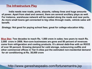 The Infrastructure Play   India needs new roads, ports, airports, railway lines and huge amounts  of power. Apart from steel and cement, there are several ancillary plays as well.  For instance, warehouse network will be needed along the roads and near ports.  As more small towns get connected to big cities through roads, vehicle sales will  benefit.  Strategy : Not good for paying school fees; great for college education kitty.  Blue Star:  Two decades to reach Rs. 1,000 crore in sales; two years to reach Rs.  2,000  crore in 2008. Non-core businesses are gone and 90 percent of revenues  come from refrigeration and cooling products. It’s almost debt-free with an ROCE  of over 50 percent. Growing demand for cold storage, outsourcing outfits and  other commercial offices in Tier II cities put the estimated non-residential demand for air conditioning at Rs. 38,000 crore  http://www.ganeshaspeaks.com/fortunemantra.jsp 