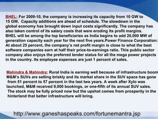 BHEL:  For 2009-10, the company is increasing its capacity from 10 GW to  15 GW.  Capacity additions are ahead of schedule. The slowdown in the  global economy has brought down input costs significantly. The company has  also taken control of its salary costs that were eroding its profit margins.  BHEL will be among the top beneficiaries as India begins to add 20,000 MW of  generation capacity each year for the next five years.Power Finance Corporation: At about 25 percent, the company’s net profit margin is close to what the best  software companies earn at half their price-to-earnings ratio. This public sector  company also enjoys the preferred lender status for all the mega power projects  in the country. Its employee expenses are just 1 percent of sales.  Mahindra & Mahindra:  Rural India is earning well because of infrastructure boom.  M&M’s SUVs are selling briskly and its market share in the SUV space has gone from 51 percent to 57 percent in the last two years. A week after Xylo was  launched, M&M received 9,000 bookings, or one-fifth of its annual SUV sales. The stock may be fully priced now but the upshot comes from prosperity in the hinterland that better infrastructure will bring.  http://www.ganeshaspeaks.com/fortunemantra.jsp 