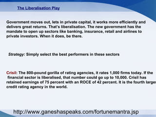 The Liberalisation Play   Government moves out, lets in private capital, it works more efficiently and  delivers great returns. That’s liberalisation. The new government has the  mandate to open up sectors like banking, insurance, retail and airlines to  private investors. When it does, be there.  Strategy:  Simply select the best performers in these sectors  Crisil : The 800-pound gorilla of rating agencies, it rates 1,000 firms today. If the financial sector is liberalised, that number could go up to 10,000. Crisil has  retained earnings of 75 percent with an ROCE of 42 percent. It is the fourth largest  credit rating agency in the world.  http://www.ganeshaspeaks.com/fortunemantra.jsp 