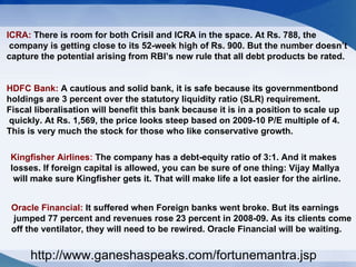 ICRA:  There is room for both Crisil and ICRA in the space. At Rs. 788, the company is getting close to its 52-week high of Rs. 900. But the number doesn’t  capture the potential arising from RBI’s new rule that all debt products be rated.  HDFC Bank:  A cautious and solid bank, it is safe because its governmentbond  holdings are 3 percent over the statutory liquidity ratio (SLR) requirement. Fiscal liberalisation will benefit this bank because it is in a position to scale up quickly. At Rs. 1,569, the price looks steep based on 2009-10 P/E multiple of 4.  This is very much the stock for those who like conservative growth. Kingfisher Airlines :  The company has a debt-equity ratio of 3:1. And it makes  losses. If foreign capital is allowed, you can be sure of one thing: Vijay Mallya will make sure Kingfisher gets it. That will make life a lot easier for the airline. Oracle Financial:  It suffered when Foreign banks went broke. But its earnings jumped 77 percent and revenues rose 23 percent in 2008-09. As its clients come  off the ventilator, they will need to be rewired. Oracle Financial will be waiting. http://www.ganeshaspeaks.com/fortunemantra.jsp 