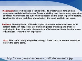Wockhardt:  Its core business is in fine fettle. Its problems are foreign loan repayments and derivative losses. Banks are taking over the company operations and Habil Khorakiwala has put some businesses on the block to pay off debtors. Wockhardt’s strong cash flow should return it to good health in two years.  Hindalco:  The acquisition of Novelis tripled Hindalco’s sales but caused an 11 percent decline in net profits. But aluminum prices are rising and credit is beginning to flow. Hindalco’s nine-month profits look nice. It now has the space to fix Novelis. Tricky but not impossible  Risk:  This one’s clearly a high risk strategy. There could be serious heart ache  before the gains come. http://www.ganeshaspeaks.com/fortunemantra.jsp 