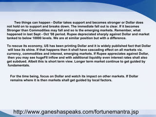 Two things can happen - Dollar takes support and becomes stronger or Dollar does not hold on to support and breaks down. The immediate fall out is clear. If it becomes  Stronger than Commodities may fall and so is the emerging markets. Remember, what  happened in last Sept - Oct '08 period. Rupee depreciated sharply against Dollar and market  tanked to below 10000 levels. We are at similar position but with a difference.  To rescue its economy, US has been printing Dollar and it is widely published fact that Dollar will lose its shine. If that happens then it shall have cascading effect on all markets viz.  currency, commodities and interest, emerging markets. If Rupee appreciates against Dollar, then you may see hugeFII inflow and with additional liquidity even interest rates shall also  get subdued. Albeit this is short term view. Longer term market continue to get guided by fundamentals.  For the time being, focus on Dollar and watch its impact on other markets. If Dollar  remains where it is then markets shall get guided by local factors.  http://www.ganeshaspeaks.com/fortunemantra.jsp 