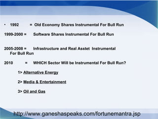 1992  =  Old Economy Shares Instrumental For Bull Run 1999-2000 = Software Shares Instrumental For Bull Run 2005-2008 = Infrastructure and Real Asstet  Instrumental  For Bull Run 2010  = WHICH Sector Will be Instrumental For Bull Run? 1>  Alternative Energy 2>  Media & Entertainment 3>  Oil and Gas http://www.ganeshaspeaks.com/fortunemantra.jsp 