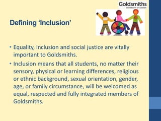 Defining ‘Inclusion’
• Equality, inclusion and social justice are vitally
important to Goldsmiths.
• Inclusion means that all students, no matter their
sensory, physical or learning differences, religious
or ethnic background, sexual orientation, gender,
age, or family circumstance, will be welcomed as
equal, respected and fully integrated members of
Goldsmiths.
 
