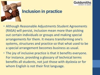 Inclusion in practice
• Although Reasonable Adjustments Student Agreements
(RASA) will persist, inclusion mean more than picking
out certain individuals or groups and making special
arrangements for them. It means transforming one’s
systems, structures and practice so that what used to be
a special arrangement becomes business as usual.
• The joy of inclusive practice is that it benefits everyone.
For instance, providing a glossary of technical terms
benefits all students, not just those with dyslexia or for
whom English is not their first language.
 
