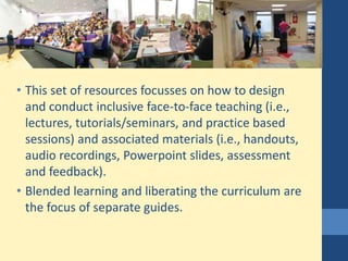 • This set of resources focusses on how to design
and conduct inclusive face-to-face teaching (i.e.,
lectures, tutorials/seminars, and practice based
sessions) and associated materials (i.e., handouts,
audio recordings, Powerpoint slides, assessment
and feedback).
• Blended learning and liberating the curriculum are
the focus of separate guides.
 