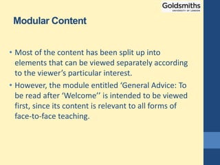 Modular Content
• Most of the content has been split up into
elements that can be viewed separately according
to the viewer’s particular interest.
• However, the module entitled ‘General Advice: To
be read after ‘Welcome’’ is intended to be viewed
first, since its content is relevant to all forms of
face-to-face teaching.
 