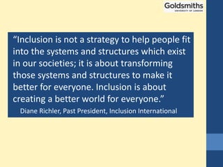 “Inclusion is not a strategy to help people fit
into the systems and structures which exist
in our societies; it is about transforming
those systems and structures to make it
better for everyone. Inclusion is about
creating a better world for everyone.”
Diane Richler, Past President, Inclusion International
 