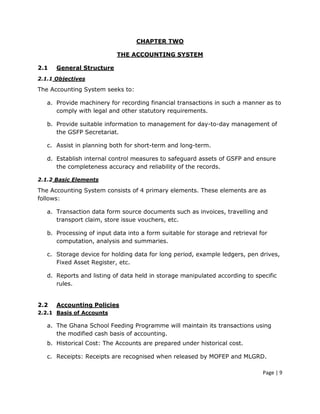 CHAPTER TWO

                           THE ACCOUNTING SYSTEM

2.1   General Structure
2.1.1 Objectives

The Accounting System seeks to:

   a. Provide machinery for recording financial transactions in such a manner as to
      comply with legal and other statutory requirements.

   b. Provide suitable information to management for day-to-day management of
      the GSFP Secretariat.

   c. Assist in planning both for short-term and long-term.

   d. Establish internal control measures to safeguard assets of GSFP and ensure
      the completeness accuracy and reliability of the records.

2.1.2 Basic Elements

The Accounting System consists of 4 primary elements. These elements are as
follows:

   a. Transaction data form source documents such as invoices, travelling and
      transport claim, store issue vouchers, etc.

   b. Processing of input data into a form suitable for storage and retrieval for
      computation, analysis and summaries.

   c. Storage device for holding data for long period, example ledgers, pen drives,
      Fixed Asset Register, etc.

   d. Reports and listing of data held in storage manipulated according to specific
      rules.


2.2   Accounting Policies
2.2.1 Basis of Accounts

   a. The Ghana School Feeding Programme will maintain its transactions using
      the modified cash basis of accounting.
   b. Historical Cost: The Accounts are prepared under historical cost.

   c. Receipts: Receipts are recognised when released by MOFEP and MLGRD.

                                                                               Page | 9
 