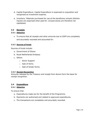 d. Capital Expenditure: Capital Expenditure is expensed on acquisition and
      recognised as investment expense.

   e. Inventory: Materials purchased for use at the beneficiary schools (Kitchen
      Inputs) are expensed when paid for. Unused stocks are therefore not
      capitalised.


2.3    Receipts
2.3.1 Objective

   •   To ensure that all receipts and other amounts due to GSFP are completely
       and accurately recorded and accounted for.

2.3.2 Sources of Funds

Sources of funds include:
   a. Government of Ghana
   b. Royal Netherlands Embassy
   c. Others
          o   Donor Support
          o   Sale of items.
          o   Sale of tender forms.

2.3.3 Receipt Recognition
Amounts released by the Treasury and receipt from donors form the basis for
receipt recognition.



2.4    Expenditure
2.4.1 Objective

To ensure that:
   a. Expenditures made are for the benefit of the Programme.
   b. Payments are authorised and related to approved expenditures.
   c. The transactions are completely and accurately recorded.




                                                                            Page | 10
 