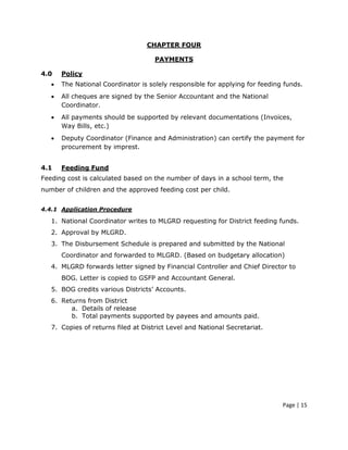 CHAPTER FOUR

                                     PAYMENTS

4.0    Policy
   •   The National Coordinator is solely responsible for applying for feeding funds.
   •   All cheques are signed by the Senior Accountant and the National
       Coordinator.
   •   All payments should be supported by relevant documentations (Invoices,
       Way Bills, etc.)
   •   Deputy Coordinator (Finance and Administration) can certify the payment for
       procurement by imprest.


4.1    Feeding Fund
Feeding cost is calculated based on the number of days in a school term, the
number of children and the approved feeding cost per child.


4.4.1 Application Procedure

   1. National Coordinator writes to MLGRD requesting for District feeding funds.
   2. Approval by MLGRD.
   3. The Disbursement Schedule is prepared and submitted by the National
       Coordinator and forwarded to MLGRD. (Based on budgetary allocation)
   4. MLGRD forwards letter signed by Financial Controller and Chief Director to
       BOG. Letter is copied to GSFP and Accountant General.
   5. BOG credits various Districts’ Accounts.
   6. Returns from District
         a. Details of release
         b. Total payments supported by payees and amounts paid.
   7. Copies of returns filed at District Level and National Secretariat.




                                                                              Page | 15
 