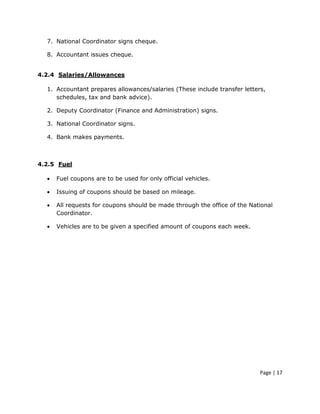 7. National Coordinator signs cheque.

  8. Accountant issues cheque.


4.2.4 Salaries/Allowances

  1. Accountant prepares allowances/salaries (These include transfer letters,
     schedules, tax and bank advice).

  2. Deputy Coordinator (Finance and Administration) signs.

  3. National Coordinator signs.

  4. Bank makes payments.



4.2.5 Fuel

  •   Fuel coupons are to be used for only official vehicles.

  •   Issuing of coupons should be based on mileage.

  •   All requests for coupons should be made through the office of the National
      Coordinator.

  •   Vehicles are to be given a specified amount of coupons each week.




                                                                           Page | 17
 