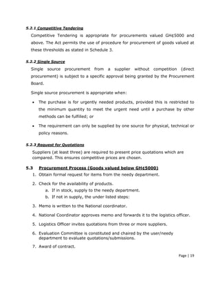 5.2.1 Competitive Tendering

  Competitive Tendering is appropriate for procurements valued GH¢5000 and
  above. The Act permits the use of procedure for procurement of goods valued at
  these thresholds as stated in Schedule 3.

5.2.2 Single Source

  Single    source   procurement      from   a   supplier   without   competition    (direct
  procurement) is subject to a specific approval being granted by the Procurement
  Board.

  Single source procurement is appropriate when:

   •   The purchase is for urgently needed products, provided this is restricted to
       the minimum quantity to meet the urgent need until a purchase by other
       methods can be fulfilled; or

   •   The requirement can only be supplied by one source for physical, technical or
       policy reasons.

5.2.3 Request for Quotations

   Suppliers (at least three) are required to present price quotations which are
   compared. This ensures competitive prices are chosen.

5.3    Procurement Process (Goods valued below GH¢5000)
   1. Obtain formal request for items from the needy department.

   2. Check for the availability of products.
           a. If in stock, supply to the needy department.
           b. If not in supply, the under listed steps:

   3. Memo is written to the National coordinator.

   4. National Coordinator approves memo and forwards it to the logistics officer.

   5. Logistics Officer invites quotations from three or more suppliers.

   6. Evaluation Committee is constituted and chaired by the user/needy
      department to evaluate quotations/submissions.

   7. Award of contract.

                                                                                    Page | 19
 