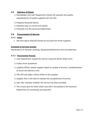5.6      Delivery of Items
      1. Storekeeper and User Department checks the quantity and quality
        (specifications) of goods supplied with the LPO.

      2. Prepares Received Advice.
      3. Attaches copy to invoice and waybill.
      4. Forwards it to the Accounts Department.


5.6      Procurement of Service
5.7.1    Policy

   •    Services above GH¢100 should be sourced from three suppliers.


Examples of services include:
Maintenance of Vehicles, Building, Equipments/Machinery and Consultancies.


5.7.2    Procurement Process

      1. User Department request for service using the Works Order Form.

      2. Collect three quotations.

      3. Logistics Officer selects supplier based on quality of service, competitiveness
        of prices and delivery time.

      4. Fills LPO and adds a Works Order to the supplier.

      5. Supplier fills in the field to indicate the completeness of service.

      6. User also indicates whether the service has been provided.

      7. The invoice plus the Work Order and LPO is forwarded to the Accounts
        Department for processing and payment.




                                                                                 Page | 21
 