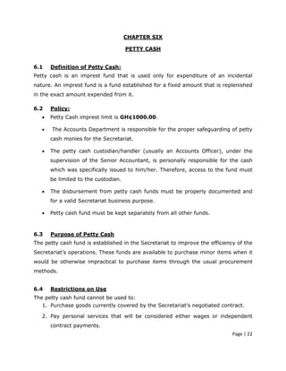 CHAPTER SIX

                                      PETTY CASH


6.1    Definition of Petty Cash:
Petty cash is an imprest fund that is used only for expenditure of an incidental
nature. An imprest fund is a fund established for a fixed amount that is replenished
in the exact amount expended from it.

6.2    Policy:
   •   Petty Cash imprest limit is GH¢1000.00.

   •   The Accounts Department is responsible for the proper safeguarding of petty
       cash monies for the Secretariat.

   •   The petty cash custodian/handler (usually an Accounts Officer), under the
       supervision of the Senior Accountant, is personally responsible for the cash
       which was specifically issued to him/her. Therefore, access to the fund must
       be limited to the custodian.

   •   The disbursement from petty cash funds must be properly documented and
       for a valid Secretariat business purpose.

   •   Petty cash fund must be kept separately from all other funds.



6.3    Purpose of Petty Cash
The petty cash fund is established in the Secretariat to improve the efficiency of the
Secretariat’s operations. These funds are available to purchase minor items when it
would be otherwise impractical to purchase items through the usual procurement
methods.


6.4    Restrictions on Use
The petty cash fund cannot be used to:
   1. Purchase goods currently covered by the Secretariat’s negotiated contract.

   2. Pay personal services that will be considered either wages or independent
       contract payments.
                                                                              Page | 22
 