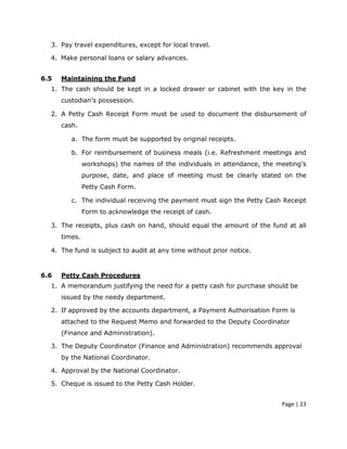 3. Pay travel expenditures, except for local travel.

  4. Make personal loans or salary advances.


6.5   Maintaining the Fund
  1. The cash should be kept in a locked drawer or cabinet with the key in the
      custodian’s possession.

  2. A Petty Cash Receipt Form must be used to document the disbursement of
      cash.

         a. The form must be supported by original receipts.

         b. For reimbursement of business meals (i.e. Refreshment meetings and
               workshops) the names of the individuals in attendance, the meeting’s
               purpose, date, and place of meeting must be clearly stated on the
               Petty Cash Form.

         c. The individual receiving the payment must sign the Petty Cash Receipt
               Form to acknowledge the receipt of cash.

  3. The receipts, plus cash on hand, should equal the amount of the fund at all
      times.

  4. The fund is subject to audit at any time without prior notice.



6.6   Petty Cash Procedures
  1. A memorandum justifying the need for a petty cash for purchase should be
      issued by the needy department.

  2. If approved by the accounts department, a Payment Authorisation Form is
      attached to the Request Memo and forwarded to the Deputy Coordinator
      (Finance and Administration).

  3. The Deputy Coordinator (Finance and Administration) recommends approval
      by the National Coordinator.

  4. Approval by the National Coordinator.

  5. Cheque is issued to the Petty Cash Holder.


                                                                           Page | 23
 