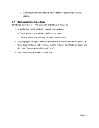a. An Honour Certificate should be used for goods procured without
            receipt.


6.7   Reimbursement Procedures
Reimburse a purchaser – The custodian of petty cash needs to:

   1. a. Verify that the Secretariat required the purchase.

      b. That it was a proper petty cash fund purchase.

      c. That the Secretariat actually received the purchase.

   2. Secure proper receipt or itemized sales ticket marked “Paid” from vendor. If
      these documents are not available, use the “Honour Certificate for Goods and
      Services Procured without Receipt Form”.

   3. Reimburse the purchaser from the fund.




                                                                           Page | 24
 