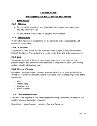 CHAPTER SEVEN

                 ACCOUNTING FOR FIXED ASSETS AND STORES

7.1     Fixed Assets
7.1.1   Objective

   •    To control the acquisition and disposal of fixed assets and ensure their
        security and proper use.

   •    To ensure that fixed assets are properly accounted for.

7.1.2   Responsibility

The Head of Accounts is responsible for the complete and correct recording of
details on fixed assets.

7.1.3   Acquisition

Acquisition of fixed assets may be through annual budges of the programme or
through donations. The purchasing procedure is as described under procurement.

7.1.4 Cost

The cost of an asset is the total expenditure incurred to bring the item to its
present location and condition which comprise of the purchase price (per invoice)
and any directly attributable cost.

7.1.5 Marking of Assets

On receipt, the asset should be given a unique identification mark with indelible
ink/paint. The marking should be alpha-numeric to show the following initials of the
Programme:

   -    Unit;
   -    Asset Class;
   -    Location; and
   -    Serial Number


7.1.6   Fixed Assets Register

A Fixed Assets Register is kept to facilitate monitoring and control of assets in use
and the following particulars provided:

Description; Marks; Supplier; Location; Cost and Remarks.




                                                                               Page | 25
 