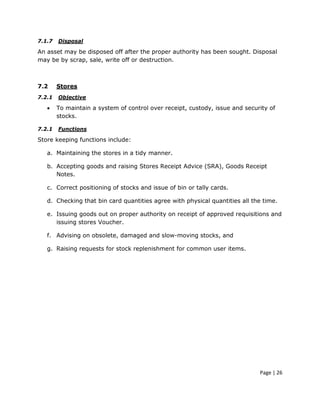 7.1.7   Disposal

An asset may be disposed off after the proper authority has been sought. Disposal
may be by scrap, sale, write off or destruction.



7.2     Stores
7.2.1   Objective

   •    To maintain a system of control over receipt, custody, issue and security of
        stocks.

7.2.1   Functions

Store keeping functions include:

   a. Maintaining the stores in a tidy manner.

   b. Accepting goods and raising Stores Receipt Advice (SRA), Goods Receipt
      Notes.

   c. Correct positioning of stocks and issue of bin or tally cards.

   d. Checking that bin card quantities agree with physical quantities all the time.

   e. Issuing goods out on proper authority on receipt of approved requisitions and
      issuing stores Voucher.

   f. Advising on obsolete, damaged and slow-moving stocks, and

   g. Raising requests for stock replenishment for common user items.




                                                                              Page | 26
 