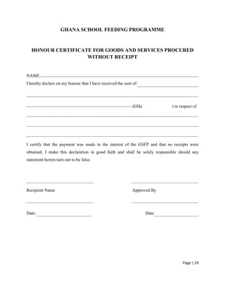 GHANA SCHOOL FEEDING PROGRAMME


  HONOUR CERTIFICATE FOR GOODS AND SERVICES PROCURED
                   WITHOUT RECEIPT


NAME:
I hereby declare on my honour that I have received the sum of:




                                                           (GH¢             ) in respect of




I certify that the payment was made in the interest of the GSFP and that no receipts were
obtained. I make this declaration in good faith and shall be solely responsible should any
statement herein turn out to be false.




Recipient Name                                             Approved By




Date:                                                             Date




                                                                                  Page | 29
 