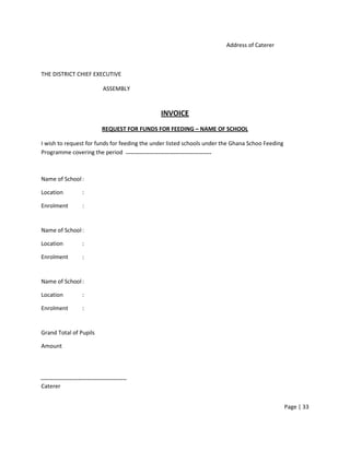 Address of Caterer



THE DISTRICT CHIEF EXECUTIVE

                        ASSEMBLY


                                              INVOICE
                        REQUEST FOR FUNDS FOR FEEDING – NAME OF SCHOOL

I wish to request for funds for feeding the under listed schools under the Ghana Schoo Feeding
Programme covering the period



Name of School :

Location        :

Enrolment       :


Name of School :

Location        :

Enrolment       :


Name of School :

Location        :

Enrolment       :


Grand Total of Pupils

Amount




Caterer


                                                                                                 Page | 33
 