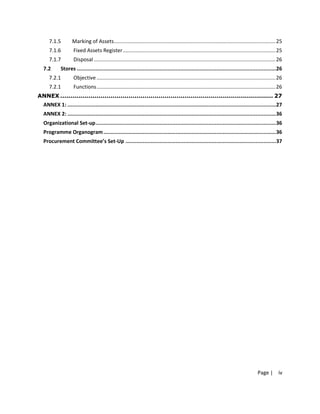 7.1.5         Marking of Assets................................................................................................................25
     7.1.6          Fixed Assets Register..........................................................................................................25
     7.1.7          Disposal ..............................................................................................................................26
  7.2       Stores ...............................................................................................................................26
     7.2.1          Objective ............................................................................................................................26
     7.2.1          Functions............................................................................................................................26
ANNEX .......................................................................................................... 27
  ANNEX 1: .....................................................................................................................................27
  ANNEX 2: .....................................................................................................................................36
  Organizational Set-up...................................................................................................................36
  Programme Organogram ..............................................................................................................36
  Procurement Committee’s Set-Up ................................................................................................37




                                                                                                                                             Page | iv
 