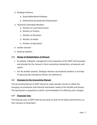 2. Strategic Partners

          a. Royal Netherlands Embassy

          b. Netherlands Development Organisation

   3. Technical Committee Members
          a. Ministry of Local Government
          b. Ministry of Finance

          c. Ministry of Education

          d. Ministry of Health

          e. Ministry of Agriculture

   4. Auditor General

   5. External Auditors


1.2    Needs of Stakeholders of Manual

   •   As already indicated, management and employees of the GSFP will be guided
       and directed by the manual in their accounting transactions, procedures and
       report.

   •   For the Auditor General, Strategic Partners and External Auditors it will help
       in assuring that procedures therein are adhered to.


1.3    Changes to the Accounting Manual

The Accounting Manual of GSFP should be under periodic review to reflect the
changing circumstances and financial information needs of the MLGRD and Donors.
The Secretariat is expected to submit recommendation for effecting such changes.


1.4    Financial Year

The financial year of GSFP shall be the same as that of the Ghana Government (i.e.
from January to December).




                                                                                Page | 7
 