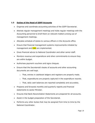 1.5   Duties of the Head of GSFP Accounts

  •   Organise and coordinate accounting activities of the GSFP Secretariat.

  •   Attends regular management meetings and holds regular meetings with the
      Accounting personnel to brief them on relevant matters arising out of
      management meetings.

  •   Allocates schedule of duties to various officers in the Accounts office.

  •   Ensure that financial management systems improvements initiated by
      management and CAG are implemented.

  •   Gives financial advice to National Coordinator and other senior staff.

  •   Monitors revenue and expenditure and other commitments to ensure they
      are within budget.

  •   Authorises payment vouchers and signs cheques.

  •   Ensure that the Secretariat’s books of accounts and other accounting
      documents are well kept.

         o   That, entries in cashbook ledgers and registers are properly made.

         o   That, expenditures are properly captured in the expenditure records.

         o   That, daily cash balances are reported completely and accurately.

  •   Prepares and forwards monthly and quarterly reports and financial
      statements to sector Minister.

  •   Ensures that Bank Reconciliation Statements are prepared for all accounts.

  •   Assist in the budget preparation of the Secretariat.

  •   Performs any other duties that may be assigned from time to time by the
      National Coordinator.


                                                                                 Page | 8
 
