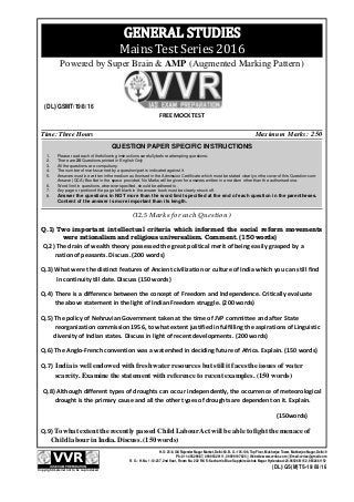 Time: Three Hours Maximum Marks: 250
FREE MOCK TEST
(DL)/GSMT/19/8/16
H. O: 25/8, Old Rajender Nagar Market, Delhi-60. B. O.: 105-106, Top Floor, Mukherjee Tower, Mukherjee Nagar, Delhi-9
Ph:.011-45629987, 09999329111, 09999197625 || Website:www.vvrias.com || Email:vvrias@gmail.com
R. O.: H.No. 1-10-237, 2nd floor, Room No. 202 R.K’S-Kacham’s Blue Sapphire Ashok Nagar Hyderabad-20.9652661152, 9652661152VVRIAS EXAM PREPARATION
Copyright material not to be re-produced
(DL)/GS(M)TS-19/08/16
QUESTION PAPER SPECIFIC INSTRUCTIONS
1. Please read each of thefollowing instructions carefully before attempting questions:
2. There are 20 Questions printed in English Only
3. All the questions are compulsory.
4. The number of marks carried by a question/part is indicated against it.
5. Answers must be written inthe medium authorised in the Admission Certificate which must be stated clearly onthe cover of this Question-cum-
Answer (QCA) Booklet in the space provided. No Marks will be given for answers written in a medium other than the authorised one.
6. Word limit in questions, wherever specified, should be adhered to.
7. Any page or portionof the page left blank in the answer book must be clearly struck off.
8. Answer the questions in NOT more than the word limit specified at the end of each question in the parentheses.
Content of the answer is more important than its length.
GENERAL STUDIES
Mains Test Series 2016
Powered by Super Brain & AMP (Augmented Marking Pattern)
(12.5 Marks for each Question )
Q.1) Two important intellectual criteria which informed the social reform movements
were rationalism and religious universalism. Comment. (150 words)
Q.2) The drain of wealth theory possessed the great political merit of being easily grasped by a
nation of peasants. Discuss. (200 words)
Q.3) What were the distinct features of Ancient civilization or culture of India which you can still find
In continuity till date. Discuss (150 words)
Q.4) There is a difference between the concept of Freedom and Independence. Critically evaluate
the above statement in the light of Indian Freedom struggle. (200 words)
Q.5) The policy of Nehruvian Government taken at the time of JVP committee and after State
reorganization commission 1956, to what extent justified in fulfilling the aspirations of Linguistic
diversity of Indian states. Discuss in light of recent developments. (200 words)
Q.6) The Anglo-French convention was a watershed in deciding future of Africa. Explain. (150 words)
Q.7) India is well endowed with fresh water resources but still it faces the issues of water
scarcity. Examine the statement with reference to recent examples. (150 words)
Q.8) Although different types of droughts can occur independently, the occurrence of meteorological
drought is the primary cause and all the other types of droughts are dependent on it. Explain.
(150words)
Q.9) To what extent the recently passed Child LabourAct will be able to fight the menace of
Child labour in India. Discuss. (150 words)
 