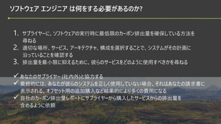 © 2022 Green Software Foundation
© 2022 Green Software Foundation
ソフトウェア エンジニア は何をする必要があるのか?
1. サプライヤーに、ソフトウェアの実行時に最低限のカーボン排出量を確保している方法を
尋ねる
2. 適切な場所、サービス、アーキテクチャ、構成を選択することで、システムがその計画に
沿っていることを確認する
3. 排出量を最小限に抑えるために、彼らのサービスをどのように使用すべきかを尋ねる
 あなたのサプライヤー (社内外)と協力する
 最終的には、あなたが彼らのシステムを正しく使用していない場合、それはあなたの請求書に
表示される。オフセット用の追加購入など結果的により多くの費用になる
 自社のカーボン排出量レポートにサプライヤーから購入したサービスからの排出量を
含めるように依頼
 