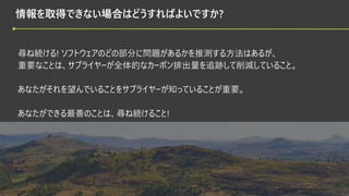 © 2022 Green Software Foundation
© 2022 Green Software Foundation
情報を取得できない場合はどうすればよいですか?
尋ね続ける! ソフトウェアのどの部分に問題があるかを推測する方法はあるが、
重要なことは、サプライヤーが全体的なカーボン排出量を追跡して削減していること。
あなたがそれを望んでいることをサプライヤーが知っていることが重要。
あなたができる最善のことは、尋ね続けること!
 