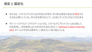 © 2022 Green Software Foundation
© 2022 Green Software Foundation
測定 と 固定化
● 私たちは、ソフトウェアシステムのどの部分が高カーボン排出要因であるかを測定する
方法を必要としている。それらを改善することで、より良いサービスにすることが出来る
● グリーン・ソフトウェア・ファウンデーションでは、ソフトウェアとプラットフォームを比較して、
何を使用し、何を使用しないかを決定するのに役立つ、Software Carbon Intensity
(SCI) スケールと呼ばれる標準化 (=固定化) に取り組んでいる
 