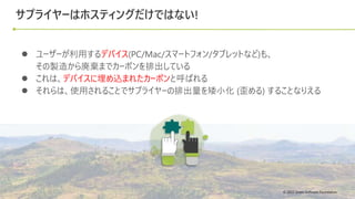 © 2022 Green Software Foundation
© 2022 Green Software Foundation
サプライヤーはホスティングだけではない!
● ユーザーが利用するデバイス(PC/Mac/スマートフォン/タブレットなど)も、
その製造から廃棄までカーボンを排出している
● これは、デバイスに埋め込まれたカーボンと呼ばれる
● それらは、使用されることでサプライヤーの排出量を矮小化 (歪める) することなりえる
 