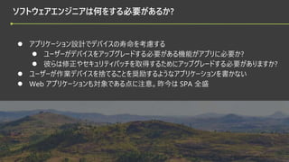 © 2022 Green Software Foundation
© 2022 Green Software Foundation
ソフトウェアエンジニアは何をする必要があるか?
● アプリケーション設計でデバイスの寿命を考慮する
● ユーザーがデバイスをアップグレードする必要がある機能がアプリに必要か?
● 彼らは修正やセキュリティパッチを取得するためにアップグレードする必要がありますか?
● ユーザーが作業デバイスを捨てることを奨励するようなアプリケーションを書かない
● Web アプリケーションも対象である点に注意。昨今は SPA 全盛
 