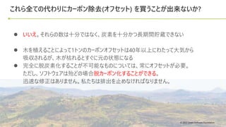 © 2022 Green Software Foundation
© 2022 Green Software Foundation
これら全ての代わりにカーボン除去(オフセット) を買うことが出来ないか?
● いいえ。それらの数は十分ではなく、炭素を十分かつ長期間貯蔵できない
● 木を植えることによって1トンのカーボンオフセットは40年以上にわたって大気から
吸収されるが、木が枯れるとすぐに元の状態になる
● 完全に脱炭素化することが不可能なものについては、常にオフセットが必要。
ただし、ソフトウェアは殆どの場合脱カーボン化することができる。
迅速な修正はありません。私たちは排出を止めなければなりません。
 