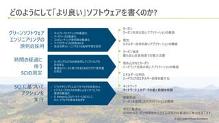 © 2022 Green Software Foundation
© 2022 Green Software Foundation
どのようにして「より良い」ソフトウェアを書くのか?
• ネットワークトラフィックの最適化
• データベースの最適化
• コンピューティング使用率の最適化
• マイクロサービスの数を減らす
• 完全な再トレーニングよりも転移学習を活用
グリーンソフトウェア
エンジニアリングの
原則の採用
時間の経過に
伴う
SCIの測定
SCI に基づいて
アクションを
実行
• カーボンアウェアSDKを使用してソフトウェアを
計測する
• 最適なリソースに移行するためのクラウド使用量
の測定
• リファクタリングによるソフトウェアの効率向上
• ビジネス・プロセスの改善によるソフトウェアの
使用の最適化
• IT Renewなどのパートナーと協力して、
ITハードウェアの寿命を延ばす
カーボン
カーボン効率の高いアプリケーションの構築
電気
エネルギー効率の高いアプリケーションの構築
カーボン強度
最も低い炭素強度での電力消費
埋め込まれたカーボン
ハードウェア効率の高いアプリケーションの構築
エネルギー比例性
ハードウェアのエネルギー効率を最大化
ネットワーク
ネットワーク上のデータの量と距離を短縮
需要形成
カーボンを意識したアプリケーションの構築
測定と最適化
全体的なカーボン効率を向上させる段階的な最適化に焦点を当てます。
 