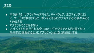 © 2022 Green Software Foundation
© 2022 Green Software Foundation
まとめ
● 声をあげる! サプライヤー(デバイス、ハードウェア、ホスティングなど)
に、サービスが排出するカーボンをできるだけ少なくする必要があるこ
とを伝える
● オフセットでごまかさない
● ソフトウェアが実行される全てのハードウェアをできるだけ長くかつ
効率的に稼働するようにアプリケーションを (再)設計する
 