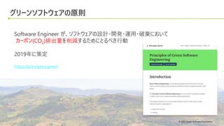 © 2022 Green Software Foundation
© 2022 Green Software Foundation
グリーンソフトウェアの原則
Software Engineer が、ソフトウェアの設計・開発・運用・破棄において
カーボン(CO2)排出量を削減するためにとるべき行動
2019年に策定
https://principles.green
 