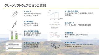 © 2022 Green Software Foundation
© 2022 Green Software Foundation
グリーンソフトウェアの 8つの原則
5.エネルギー比例性
ハードウェアのエネルギー効率を最大化(静的
消費電力)
6.ネットワーク
ネットワーク上のデータの量と距離を短縮
7.需要形成
カーボンを意識したアプリケーションを
構築
8.測定と最適化
全体的なカーボン効率を向上させる段階的
な最適化に焦点を当てる
1. カーボン
カーボン効率(CO2eq)の高い
アプリケーションの構築
2. Electricity
エネルギー効率の高い
アプリケーションの構築
3.カーボン強度 (感度)
最も低いカーボン強度での
電力消費(デマンドシフト)
4. 埋め込まれたカーボン
ハードウェア効率の高い
アプリケーションの構築
 