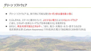 © 2022 Green Software Foundation
© 2022 Green Software Foundation
グリーン ソフトウェア
● グリーン ソフトウェア は、実行時に可能な限りカーボン排出量を最小限に
● たぶんそれは、スマートに書かれていて、より少ない電力とより少ないハードウェア
(つまり、エネルギー効率とハードウェア効率の最大化) を使用する
● おそらく、再生利用可能なエネルギー、つまり、風力・太陽光・水力・原子力などの
低炭素排出源 (Carbon Awareness) で作成された電力である場合にのみ実行される
 