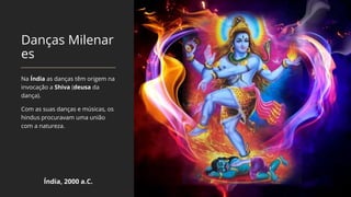 Danças Milenar
es
Na Índia as danças têm origem na
invocação a Shiva (deusa da
dança).
Com as suas danças e músicas, os
hindus procuravam uma união
com a natureza.
Índia, 2000 a.C.
 