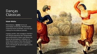 Danças
Clássicas
Idade Média:
Nessa época, a Igreja tornou-se
autoridade constituída. Manifestações
corporais foram proibidas, uma vez que
a dança foi vinculada ao pecado.
A Igreja, porém, não conseguiu interferir
nas danças populares dos camponeses,
que continuaram a fazer suas festas nas
épocas de semeadura / colheita e no
início da primavera. Para não afrontar a
Igreja, essas danças eram camufladas
com a introdução de personagens como
anjos e santos.
 