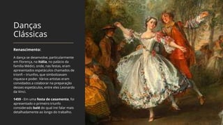 Danças
Clássicas
Renascimento:
A dança se desenvolve, particularmente
em Florença, na Itália, no palácio da
família Médici, onde, nas festas, eram
apresentados espetáculos chamados de
trionfi – triunfos, que simbolizavam
riqueza e poder. Vários artistas eram
convidados a colaborar na preparação
desses espetáculos, entre eles Leonardo
da Vinci.
1459 - Em uma festa de casamento, foi
apresentado o primeiro triunfo
considerado balé do qual irei falar mais
detalhadamente ao longo do trabalho.
 