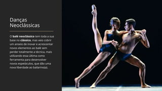 Danças
Neoclássicas
O balé neoclássico tem toda a sua
base no clássico, mas veio cobrir
um anseio de inovar e acrescentar
novos elementos ao balé sem
perder totalmente a técnica, mais
utilizando essa última como
ferramenta para desenvolver
novos espetáculos, que dão uma
nova liberdade ao bailarino(a).
 