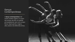 Danças
Contemporâneas
A dança contemporânea não
impõe modelos rígidos; os corpos
dos artistas não têm um padrão
pré estabelecido, bem com os tipos
físicos. Sejam gordos, magros,
altos, baixos e de diferentes etnias.
 