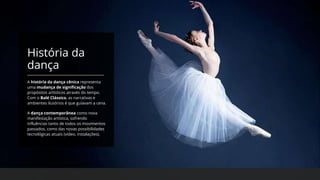 História da
dança
A história da dança cênica representa
uma mudança de significação dos
propósitos artísticos através do tempo.
Com o Balé Clássico, as narrativas e
ambientes ilusórios é que guiavam a cena.
A dança contemporânea como nova
manifestação artística, sofrendo
influências tanto de todos os movimentos
passados, como das novas possibilidades
tecnológicas atuais (vídeo, instalações).
 