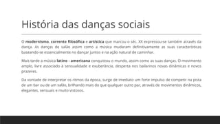 História das danças sociais
O modernismo, corrente filosófica e artística que marcou o séc. XX expressou-se também através da
dança. As danças de salão assim como a música mudaram definitivamente as suas características
baseando-se essencialmente no dançar juntos e na ação natural de caminhar.
Mais tarde a música latino - americana conquistou o mundo, assim como as suas danças. O movimento
amplo, livre associado à sensualidade e exuberância, desperta nos bailarinos novas dinâmicas e novos
prazeres.
Da vontade de interpretar os ritmos da época, surge de imediato um forte impulso de competir na pista
de um bar ou de um salão, brilhando mais do que qualquer outro par, através de movimentos dinâmicos,
elegantes, sensuais e muito vistosos.
 