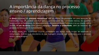 A importância da dança no processo
ensino / aprendizagem
A dança enquanto um processo educacional, não se resume simplesmente em uma aquisição de
habilidades, mas sim, poderá contribuir para o aprimoramento das habilidades básicas, dos padrões
fundamentais do movimento, no desenvolvimento das potencialidades humanas e na sua relação com o
mundo. O uso da dança como prática pedagógica favorece a criatividade, além de favorecer no
processo de construção de conhecimento.
A dança, sendo uma experiência corporal, possibilitará aos alunos novas formas de expressão e
comunicação, levando-os à descoberta da sua linguagem corporal, que contribuirá para o processo
ensino / aprendizagem.
 